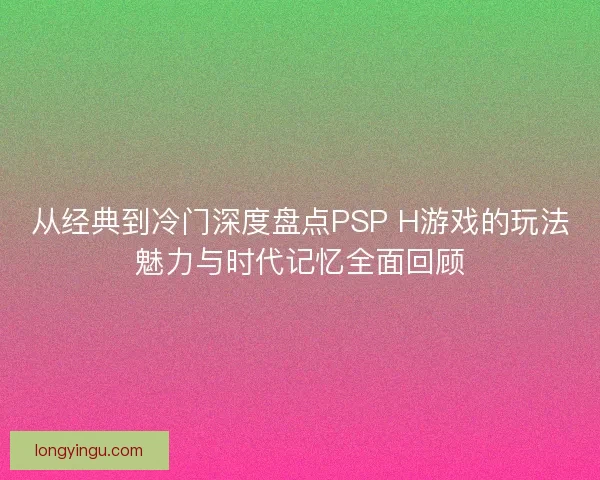 从经典到冷门深度盘点PSP H游戏的玩法魅力与时代记忆全面回顾