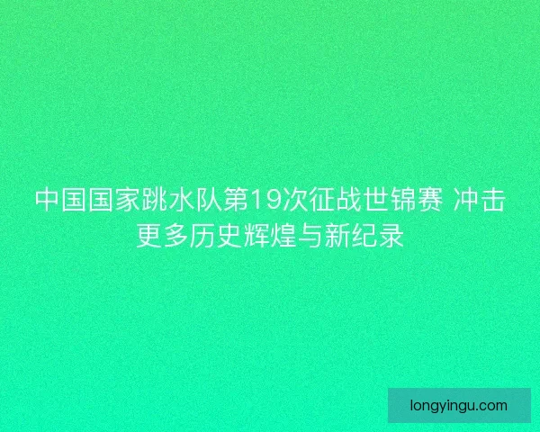 中国国家跳水队第19次征战世锦赛 冲击更多历史辉煌与新纪录