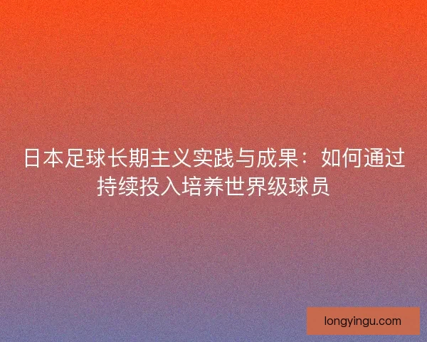 日本足球长期主义实践与成果：如何通过持续投入培养世界级球员