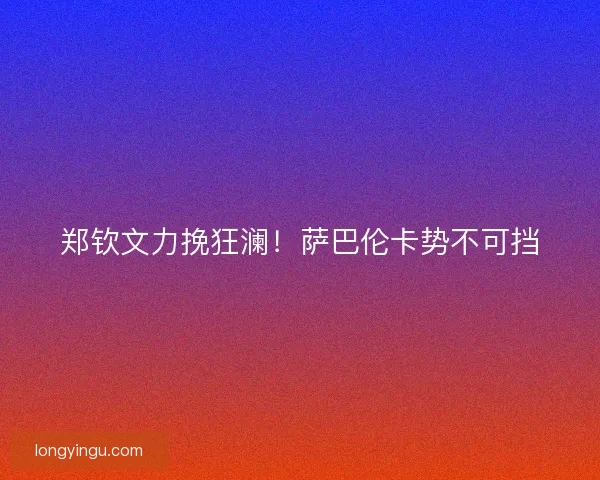 郑钦文力挽狂澜！萨巴伦卡势不可挡