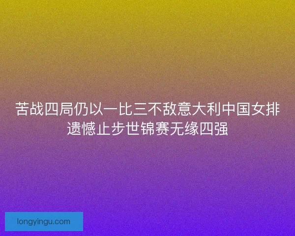 苦战四局仍以一比三不敌意大利中国女排遗憾止步世锦赛无缘四强