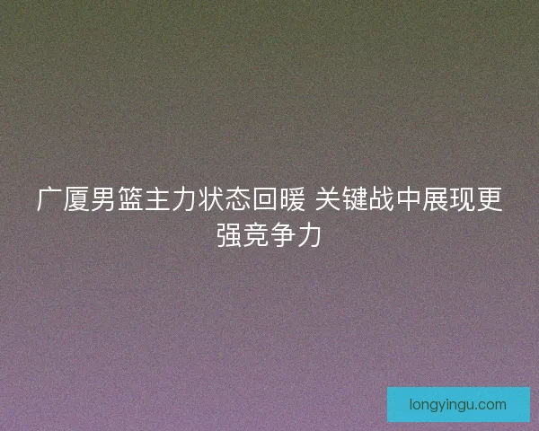 广厦男篮主力状态回暖 关键战中展现更强竞争力