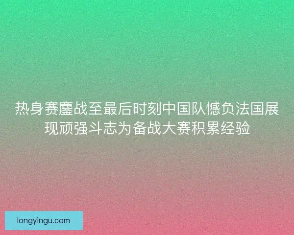 热身赛鏖战至最后时刻中国队憾负法国展现顽强斗志为备战大赛积累经验