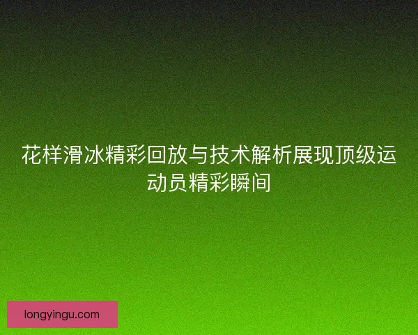 花样滑冰精彩回放与技术解析展现顶级运动员精彩瞬间